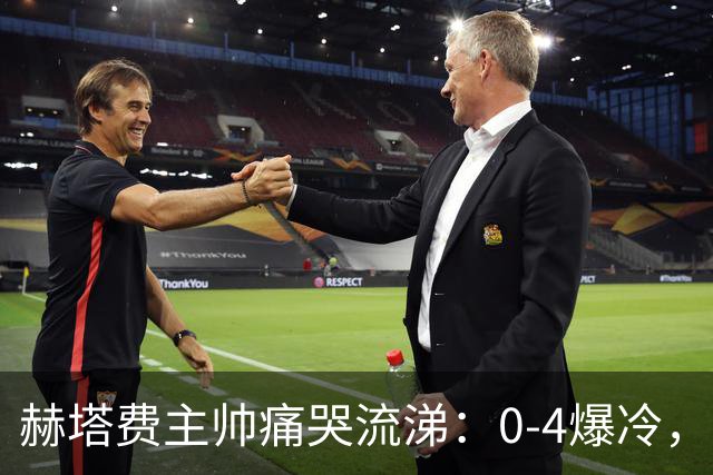 赫塔费主帅痛哭流涕：0-4爆冷，成功跌入“烦恼谷
